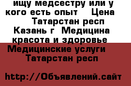 ищу медсестру или у кого есть опыт. › Цена ­ 50 - Татарстан респ., Казань г. Медицина, красота и здоровье » Медицинские услуги   . Татарстан респ.
